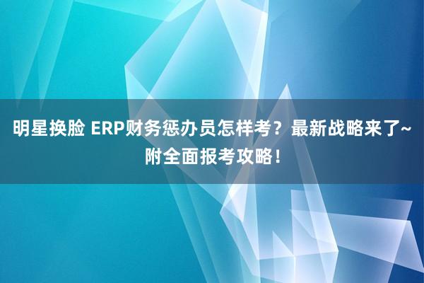 明星换脸 ERP财务惩办员怎样考？最新战略来了~附全面报考攻略！