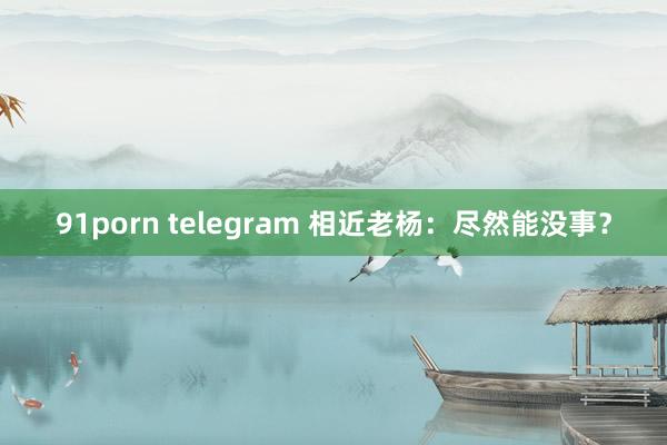 91porn telegram 相近老杨：尽然能没事？