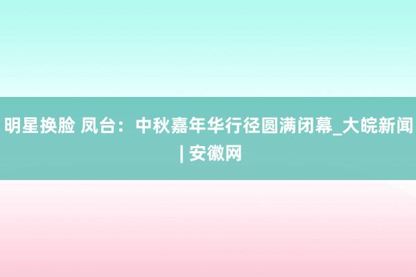 明星换脸 凤台：中秋嘉年华行径圆满闭幕_大皖新闻 | 安徽网