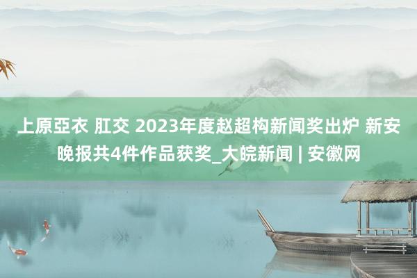上原亞衣 肛交 2023年度赵超构新闻奖出炉 新安晚报共4件作品获奖_大皖新闻 | 安徽网