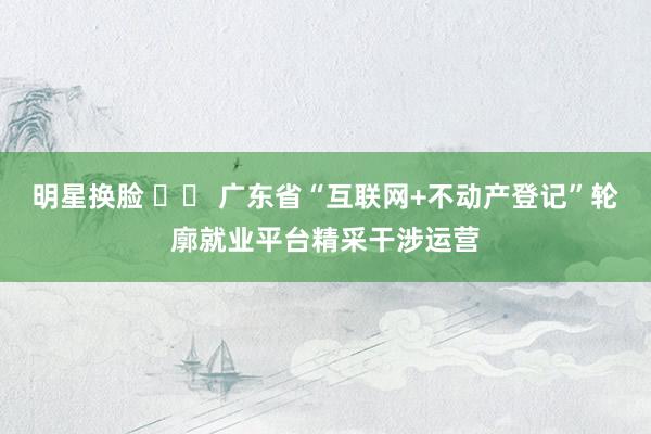 明星换脸 		 广东省“互联网+不动产登记”轮廓就业平台精采干涉运营