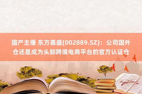 国产主播 东方嘉盛(002889.SZ)：公司国外仓还是成为头部跨境电商平台的官方认证仓