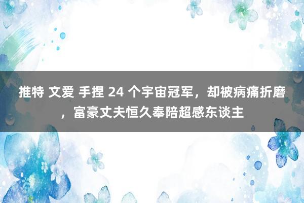 推特 文爱 手捏 24 个宇宙冠军，却被病痛折磨，富豪丈夫恒久奉陪超感东谈主
