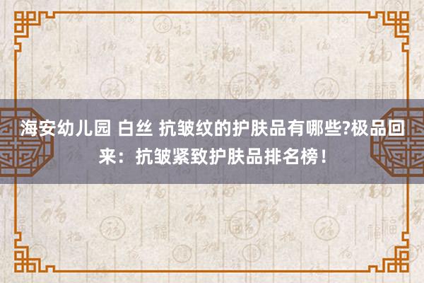 海安幼儿园 白丝 抗皱纹的护肤品有哪些?极品回来：抗皱紧致护肤品排名榜！