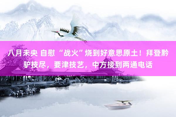 八月未央 自慰 “战火”烧到好意思原土！拜登黔驴技尽，要津技艺，中方接到两通电话