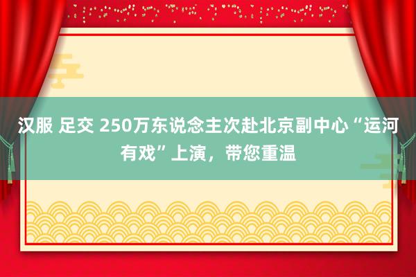 汉服 足交 250万东说念主次赴北京副中心“运河有戏”上演，带您重温