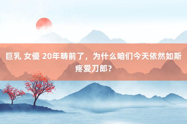 巨乳 女優 20年畴前了，为什么咱们今天依然如斯疼爱刀郎？