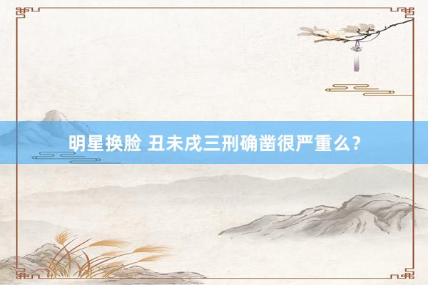 明星换脸 丑未戌三刑确凿很严重么？