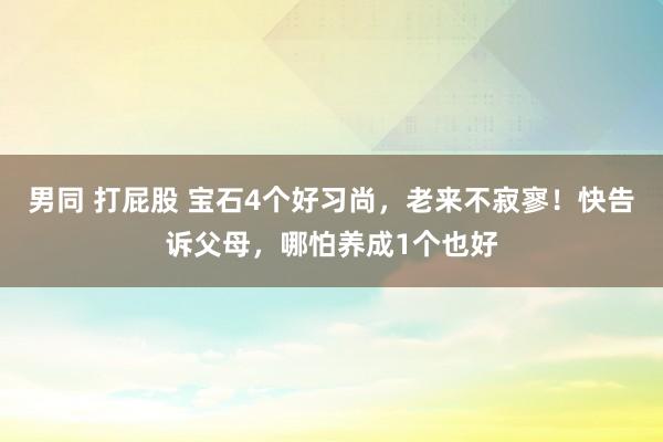 男同 打屁股 宝石4个好习尚，老来不寂寥！快告诉父母，哪怕养成1个也好
