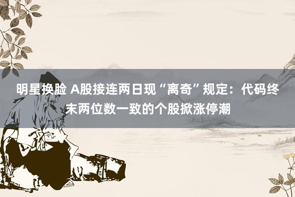 明星换脸 A股接连两日现“离奇”规定：代码终末两位数一致的个股掀涨停潮