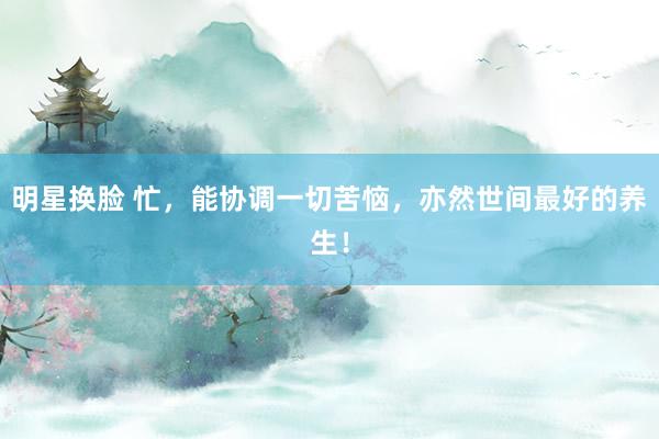 明星换脸 忙，能协调一切苦恼，亦然世间最好的养生！