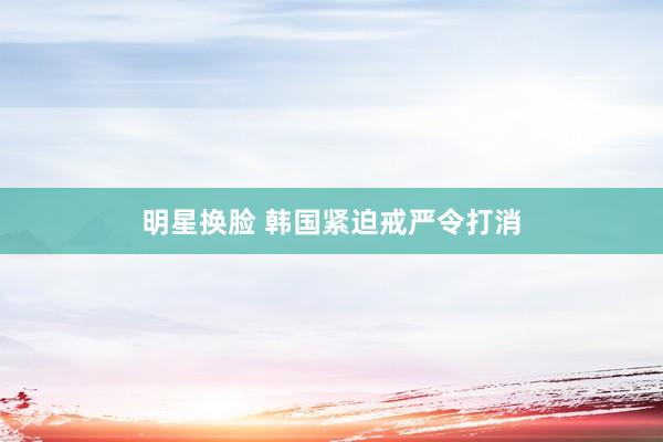 明星换脸 韩国紧迫戒严令打消