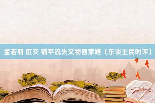 孟若羽 肛交 铺平流失文物回家路（东谈主民时评）