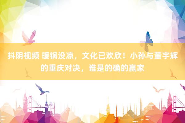 抖阴视频 暖锅没凉，文化已欢欣！小孙与董宇辉的重庆对决，谁是的确的赢家