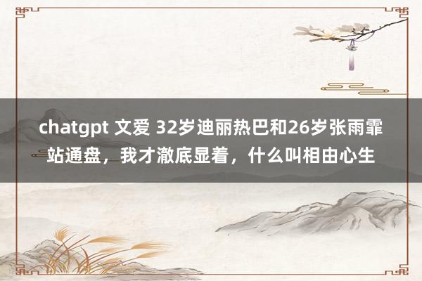 chatgpt 文爱 32岁迪丽热巴和26岁张雨霏站通盘，我才澈底显着，什么叫相由心生