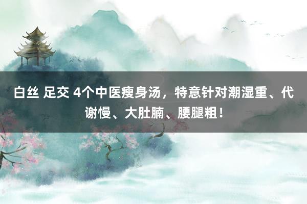 白丝 足交 4个中医瘦身汤，特意针对潮湿重、代谢慢、大肚腩、腰腿粗！