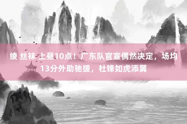 绫 丝袜 上昼10点！广东队官宣偶然决定，场均13分外助驰援，杜锋如虎添翼