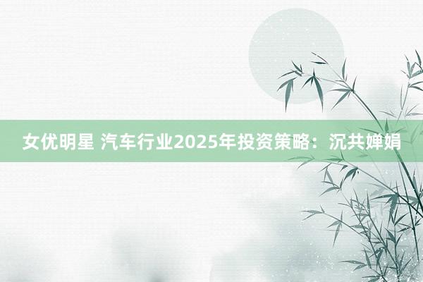 女优明星 汽车行业2025年投资策略:沉共婵娟