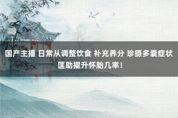 国产主播 日常从调整饮食 补充养分 珍摄多囊症状 匡助擢升怀胎几率！