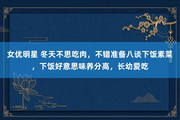 女优明星 冬天不思吃肉，不错准备八谈下饭素菜，下饭好意思味养分高，长幼爱吃