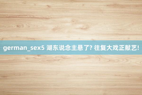 german_sex5 湖东说念主悬了? 往复大戏正献艺!