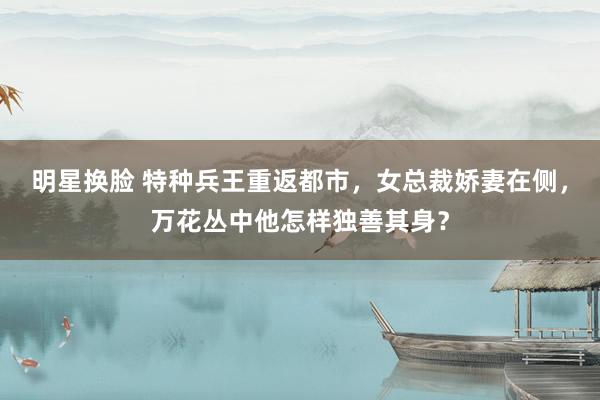 明星换脸 特种兵王重返都市，女总裁娇妻在侧，万花丛中他怎样独善其身？