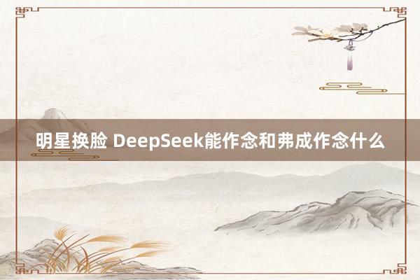 明星换脸 DeepSeek能作念和弗成作念什么