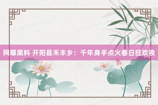 网曝黑料 开阳县禾丰乡：千年身手点火春日狂欢夜
