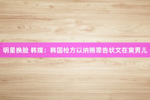 明星换脸 韩媒：韩国检方以纳贿罪告状文在寅男儿