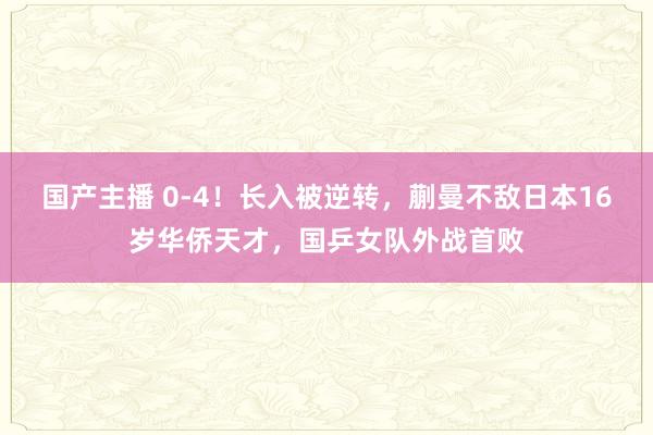 国产主播 0-4！长入被逆转，蒯曼不敌日本16岁华侨天才，国乒女队外战首败