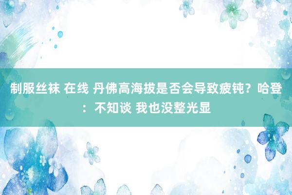 制服丝袜 在线 丹佛高海拔是否会导致疲钝？哈登：不知谈 我也没整光显