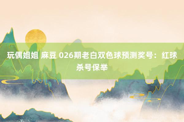 玩偶姐姐 麻豆 026期老白双色球预测奖号：红球杀号保举